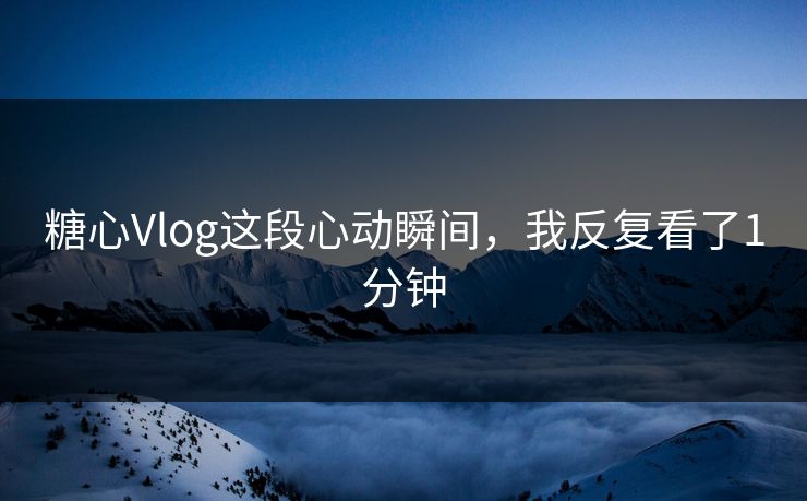 糖心Vlog这段心动瞬间，我反复看了1分钟