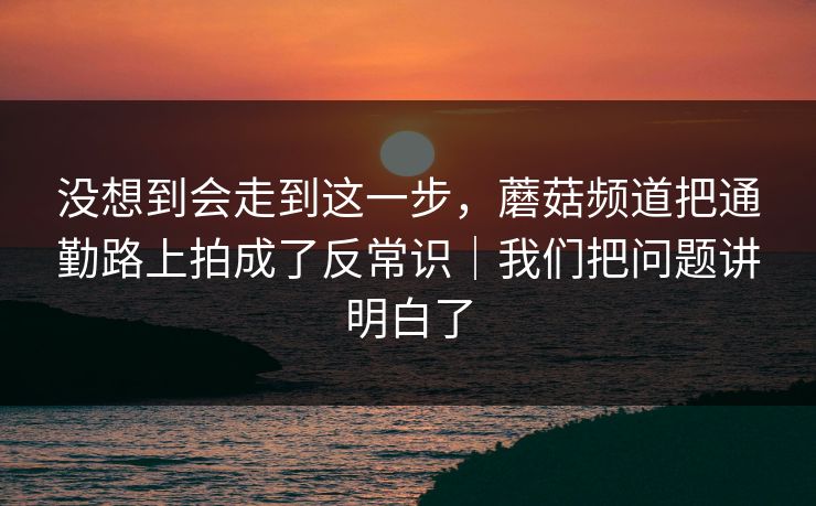 没想到会走到这一步，蘑菇频道把通勤路上拍成了反常识｜我们把问题讲明白了
