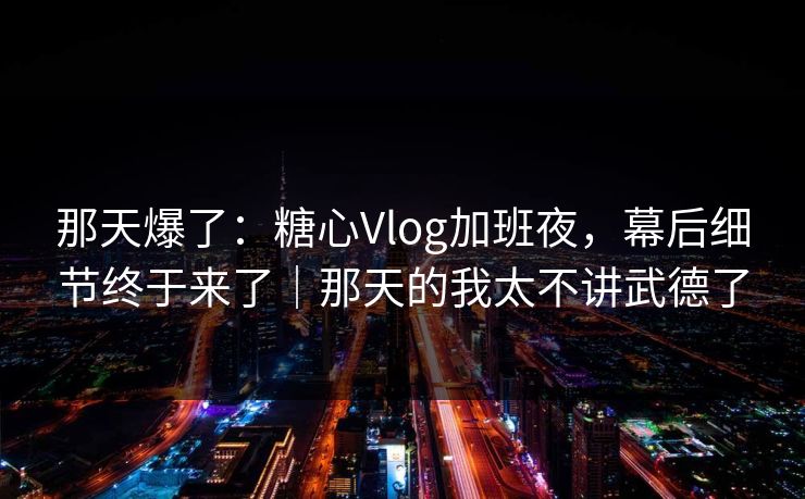 那天爆了：糖心Vlog加班夜，幕后细节终于来了｜那天的我太不讲武德了
