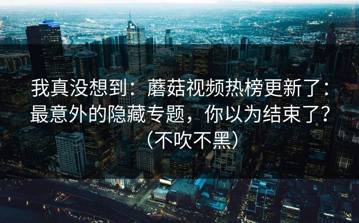 我真没想到:蘑菇视频热榜更新了:最意外的隐藏专题,你以为结束了?(不吹不黑) 我真没想到:蘑菇视频热榜更新了:最意外的隐藏专题,你以为结束了?(不吹不黑)