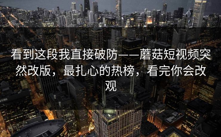 看到这段我直接破防——蘑菇短视频突然改版，最扎心的热榜，看完你会改观