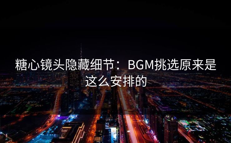糖心镜头隐藏细节：BGM挑选原来是这么安排的