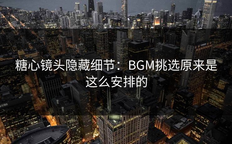 糖心镜头隐藏细节：BGM挑选原来是这么安排的